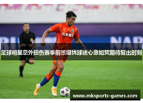 足球明星意外扭伤赛季前景堪忧球迷心急如焚期待复出时刻