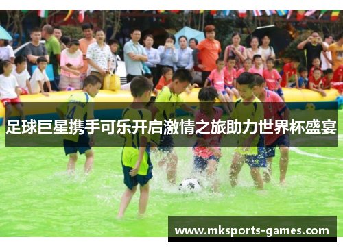 足球巨星携手可乐开启激情之旅助力世界杯盛宴