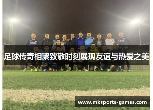 足球传奇相聚致敬时刻展现友谊与热爱之美