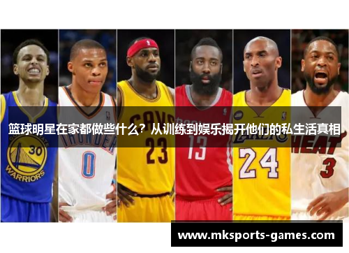 篮球明星在家都做些什么？从训练到娱乐揭开他们的私生活真相