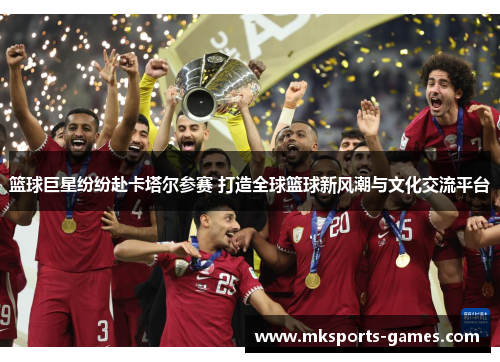 篮球巨星纷纷赴卡塔尔参赛 打造全球篮球新风潮与文化交流平台