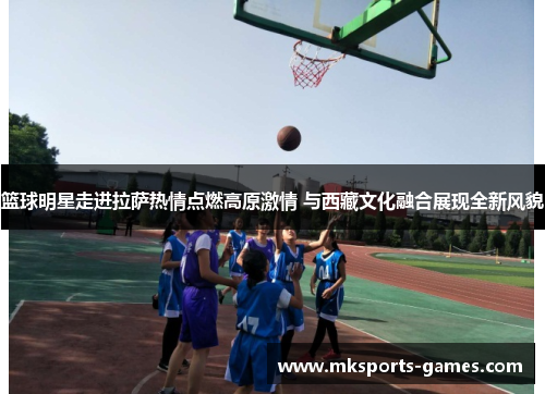篮球明星走进拉萨热情点燃高原激情 与西藏文化融合展现全新风貌